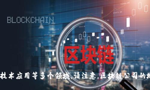 以下是一些知名的区块链公司及其总部地址的示例：

### 1. 比特大陆（Bitmain）
- **地址**：中国北京市海淀区海淀街道复兴路1号优创科技园区

### 2. 以太坊基金会（Ethereum Foundation）
- **地址**：瑞士兹维瑟尔，Ricardo Villa 16 1040。

### 3. Coinbase
- **地址**：美国加利福尼亚州旧金山市场街喧嚣区99号

### 4. Ripple
- **地址**：美国加利福尼亚州旧金山号1000。

### 5. Chainalysis
- **地址**：美国纽约市广场区151号。

### 6. ConsenSys
- **地址**：美国纽约市布鲁克林区274号。

### 7. Binance
- **地址**：加密货币交易所，通常在马耳他注册，办公地点不固定。

### 8. Block.one
- **地址**：美国加利福尼亚州洛杉矶市。

### 9. Circle
- **地址**：美国波士顿，马萨诸塞州200号。

这些公司在区块链行业都有重要作用，涉及加密货币交易、区块链开发、区块链技术应用等多个领域。请注意，区块链公司的地址可能会随时发生变化，因此建议访问各个公司的官方网站以获取最新信息。