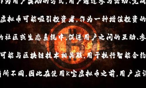 K宝虚拟币是一种数字货币，通常与特定的平台、应用程序或社区关联。以下是K宝虚拟币的主要用途和功能：

1. **交易媒介**：K宝虚拟币可以用作在线交易的媒介，用户可以使用这种虚拟币购买数字内容、商品或服务。

2. **奖励机制**：许多平台使用K宝虚拟币作为用户奖励的方式，用户通过参与活动、完成任务或贡献内容来获得这些币。

3. **增值投资**：像其他虚拟货币一样，K宝虚拟币可能吸引投资者，作为一种增值投资的工具。用户可以在市场中交易或持有这些币。

4. **社区建设**：K宝虚拟币通常用于特定的社区或生态系统中，促进用户之间的互动、参与和各种活动。

5. **智能合约**：在一些情况下，K宝虚拟币可能与区块链技术相关联，用于执行智能合约，确保交易的安全性和透明性。

具体的用途可能会因平台或项目的不同而有所不同，因此在使用K宝虚拟币之前，用户应详细了解其相关功能和价值。