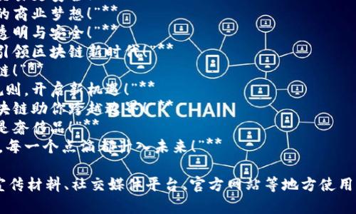 以下是一些适合区块链创业的广告语示例，旨在突出区块链技术的独特优势、创新性以及未来潜力：

1. **“重塑未来，从区块链开始！”**
2. **“赋予信任，区块链让交易更安全！”**
3. **“块与块之间，连接你的商业梦想！”**
4. **“区块链：前所未有的透明与安全！”**
5. **“掌握去中心化趋势，引领区块链新时代！”**
6. **“投资信任，选择区块链！”**
7. **“用区块链改变游戏规则，开启新机遇！”**
8. **“让数据自由流动，区块链助你跨越边界！”**
9. **“从今天起，信任不再是奢侈品！”**
10. **“在区块链的世界里，每一个点滴都计入未来！”**

这类广告语可以在不同的宣传材料、社交媒体平台、官方网站等地方使用，以吸引潜在客户和投资者。