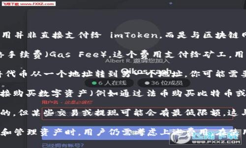 在使用 imToken 钱包时，用户需要了解几个不同的费用，这些费用并非直接支付给 imToken，而是与区块链网络的使用相关。以下是一些可能需要考虑的费用：

1. **网络手续费**：每当用户进行交易或转账时，都会涉及到网络手续费（Gas Fee）。这个费用支付给矿工，用以处理和验证交易，费用的高低会根据网络的拥堵情况有所波动。

2. **转账费用**：如果你在 imToken 上进行资产的转移，例如将代币从一个地址转到另一个地址，你可能需要支付一定的费用，这通常由你所使用的区块链（如以太坊）决定。

3. **购买数字资产的费用**：如果你选择在 imToken 钱包内直接购买数字资产（例如通过法币购买比特币或以太坊），这通常会涉及服务收费。

4. **提币金额限制**：虽然在 imToken 中存储资产通常是免费的，但某些交易或提现可能会有最低限额，这与交易所或服务平台有关。

总的来说，虽然使用 imToken 钱包本身是免费的，但在进行交易和管理资产时，用户仍需考虑上述费用。在使用前，建议用户详细了解相关费用情况和交易规则。